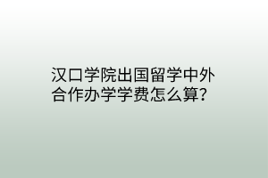 汉口学院出国留学中外合作办学学费怎么算？