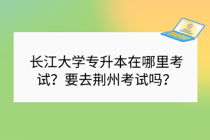 长江大学专升本在哪里考试？要去荆州考试吗？