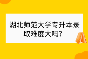 湖北师范大学专升本录取难度大吗？
