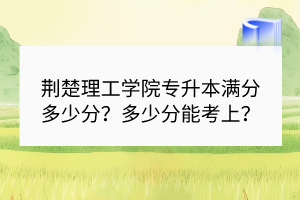 荆楚理工学院专升本满分多少分？多少分能考上？