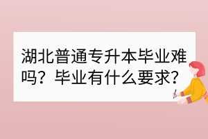 湖北普通专升本毕业难吗？毕业有什么要求？