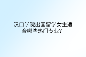汉口学院出国留学女生适合哪些热门专业？
