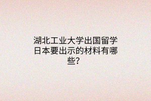 湖北工业大学出国留学日本要出示的材料有哪些？