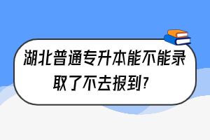 湖北普通专升本能不能录取了不去报到？