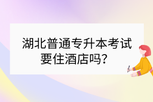 湖北普通专升本考试要住酒店吗？