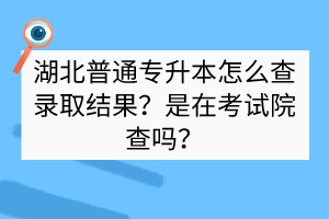 湖北普通专升本怎么查录取结果？是在考试院查吗？