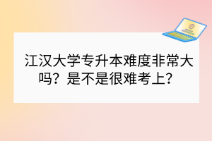江汉大学专升本难度非常大吗？是不是很难考上？