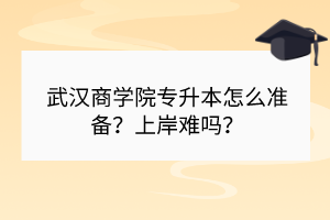 武汉商学院专升本怎么准备？上岸难吗？