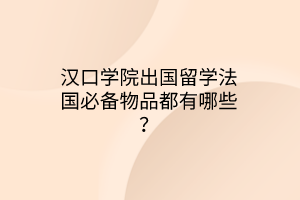 汉口学院出国留学法国必备物品都有哪些？