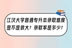 江汉大学普通专升本录取难度是不是很大？录取率是多少？