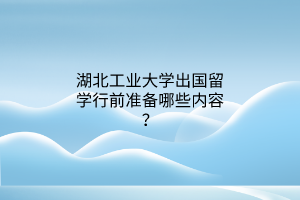 湖北工业大学出国留学行前准备哪些内容？