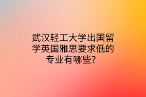 武汉轻工大学出国留学英国雅思要求低的专业有哪些？
