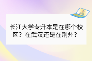 长江大学专升本是在哪个校区？在武汉还是在荆州？