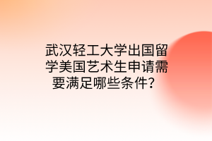 武汉轻工大学出国留学美国艺术生申请需要满足哪些条件？