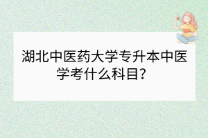 湖北中医药大学专升本中医学考什么科目？