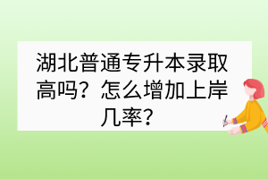 湖北普通专升本录取高吗？怎么增加上岸几率？