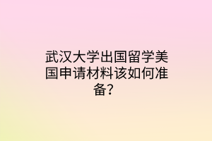 武汉大学出国留学美国申请材料该如何准备？