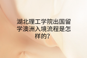 湖北理工学院出国留学澳洲入境流程是怎样的? 湖北理工学院出国留学澳洲入境流程是怎样的?