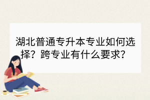 湖北普通专升本专业如何选择？跨专业有什么要求？