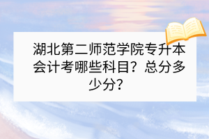 湖北第二师范学院专升本会计考哪些科目？总分多少分？