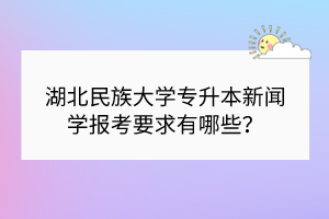 湖北民族大学专升本新闻学报考要求有哪些？