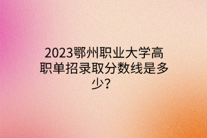 2023鄂州职业大学高职单招录取分数线是多少？