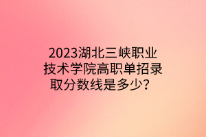 2023湖北三峡职业技术学院高职单招录取分数线是多少？
