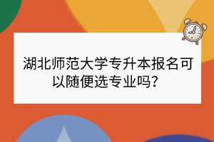 湖北师范大学专升本报名可以随便选专业吗？