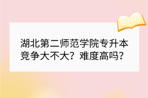 湖北第二师范学院专升本竞争大不大？难度高吗？