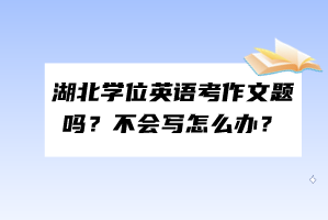 湖北学位英语考作文题吗？不会写怎么办？