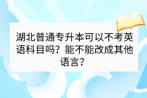 湖北普通专升本可以不考英语科目吗？能不能改成其他语言？