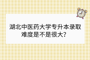 湖北中医药大学专升本录取难度是不是很大？