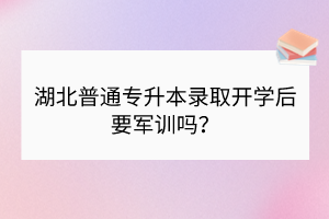 湖北普通专升本录取开学后要军训吗？