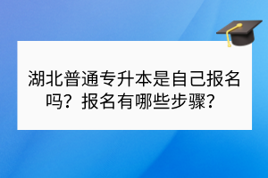 湖北普通专升本是自己报名吗？报名有哪些步骤？