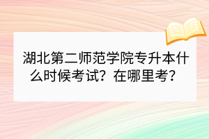 湖北第二师范学院专升本什么时候考试？在哪里考？