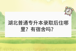 湖北普通专升本录取后住哪里？有宿舍吗？