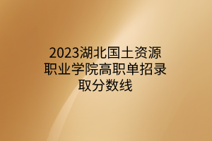 2023湖北国土资源职业学院高职单招录取分数线