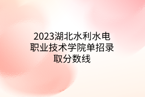 2023湖北水利水电职业技术学院单招录取分数线