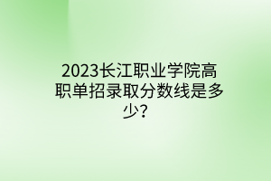 2023长江职业学院高职单招录取分数线是多少？