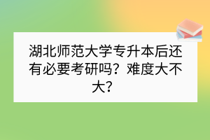 湖北师范大学专升本后还有必要考研吗？难度大不大？