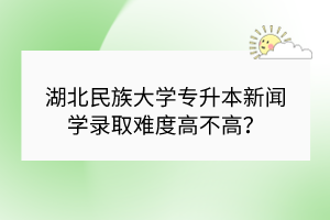 湖北民族大学专升本新闻学录取难度高不高？