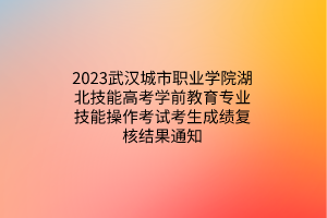 2023武汉城市职业学院湖北技能高考学前教育专业技能操作考试考生成绩复核结果通知
