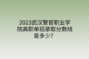 2023武汉警官职业学院高职单招录取分数线是多少？