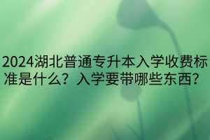 2024湖北普通专升本入学收费标准是什么？入学要带哪些东西？