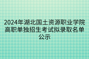 2024年湖北国土资源职业学院高职单独招生考试拟录取名单公示