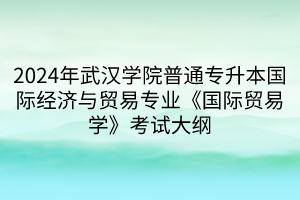 2024年武汉学院普通专升本国际经济与贸易专业《国际贸易学》考试大纲