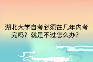 湖北大学自考必须在几年内考完吗？就是不过怎么办？