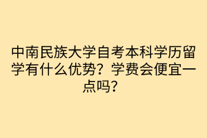 中南民族大学自考本科学历留学有什么优势？学费会便宜一点吗？