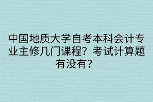 中国地质大学自考本科会计专业主修几门课程？考试计算题有没有？