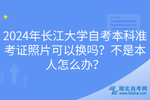 2024年长江大学自考本科准考证照片可以换吗？不是本人怎么办？